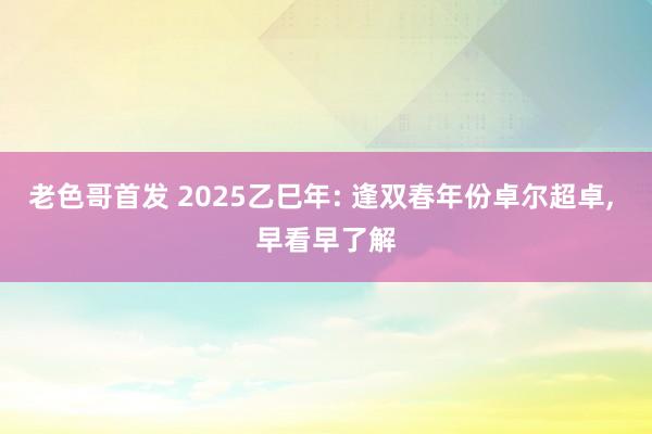 老色哥首发 2025乙巳年: 逢双春年份卓尔超卓， 早看早了解