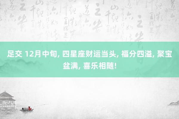 足交 12月中旬， 四星座财运当头， 福分四溢， 聚宝盆满， 喜乐相随!