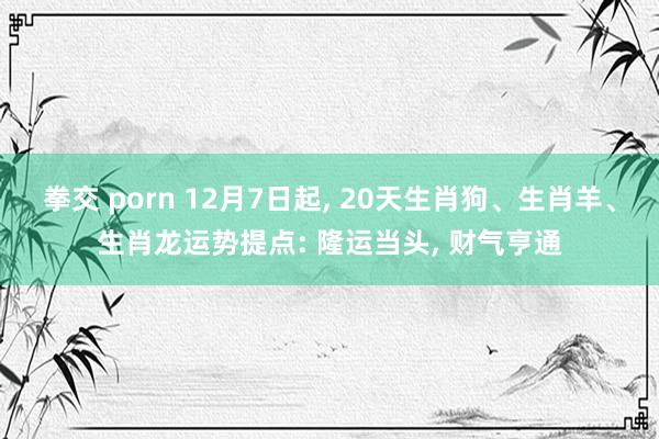 拳交 porn 12月7日起， 20天生肖狗、生肖羊、生肖龙运势提点: 隆运当头， 财气亨通