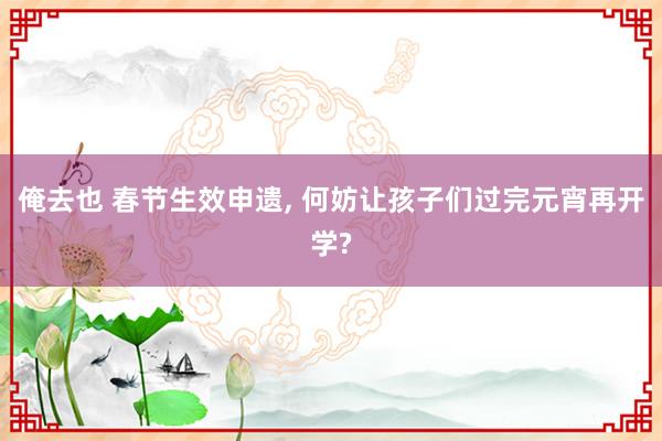 俺去也 春节生效申遗， 何妨让孩子们过完元宵再开学?