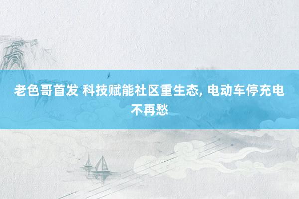 老色哥首发 科技赋能社区重生态， 电动车停充电不再愁