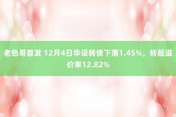 老色哥首发 12月4日华设转债下落1.45%，转股溢价率12.82%