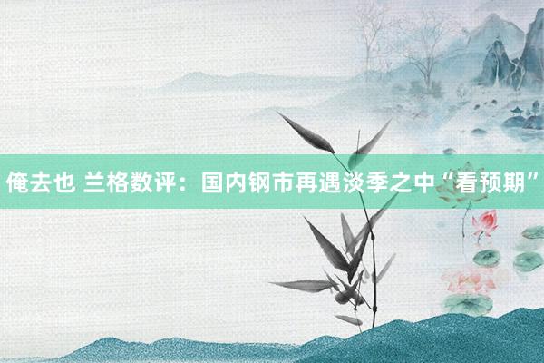 俺去也 兰格数评：国内钢市再遇淡季之中“看预期”