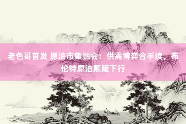老色哥首发 原油市集融会：供需博弈合手续，布伦特原油颠簸下行