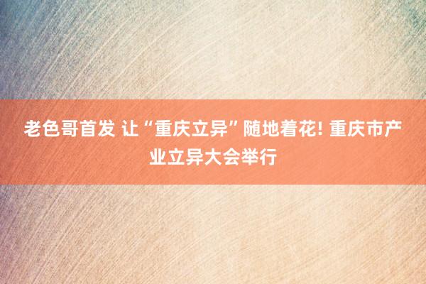 老色哥首发 让“重庆立异”随地着花! 重庆市产业立异大会举行