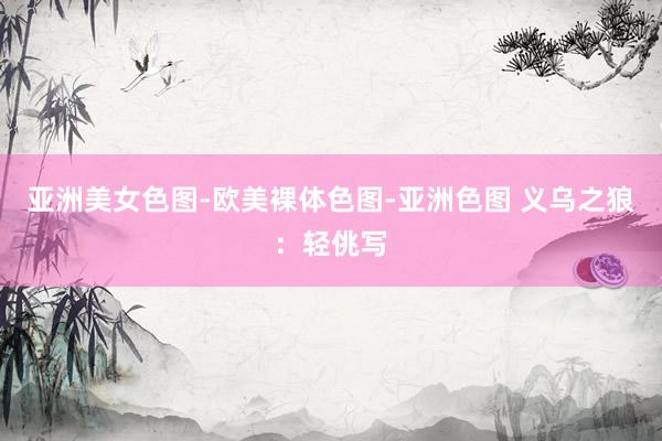 亚洲美女色图-欧美裸体色图-亚洲色图 义乌之狼：轻佻写