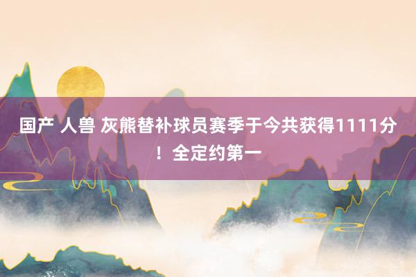 国产 人兽 灰熊替补球员赛季于今共获得1111分！全定约第一