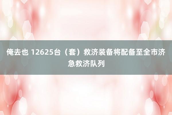 俺去也 12625台（套）救济装备将配备至全市济急救济队列