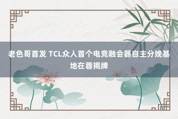 老色哥首发 TCL众人首个电竞融会器自主分娩基地在蓉揭牌