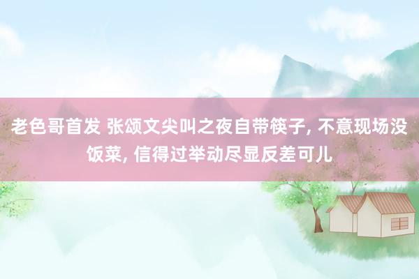 老色哥首发 张颂文尖叫之夜自带筷子， 不意现场没饭菜， 信得过举动尽显反差可儿