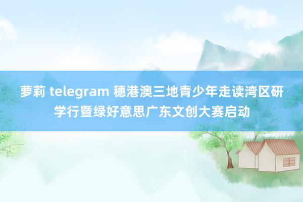 萝莉 telegram 穗港澳三地青少年走读湾区研学行暨绿好意思广东文创大赛启动