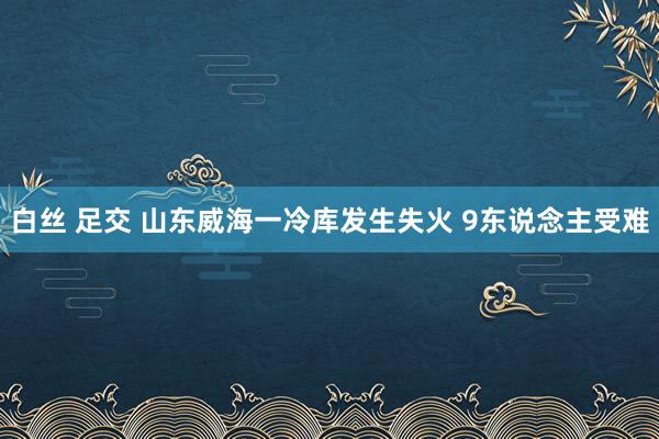 白丝 足交 山东威海一冷库发生失火 9东说念主受难