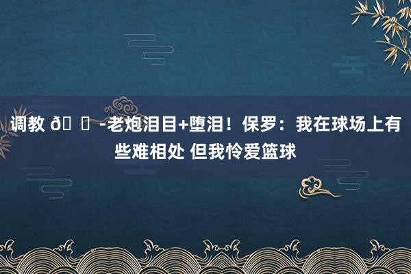 调教 😭老炮泪目+堕泪！保罗：我在球场上有些难相处 但我怜爱篮球