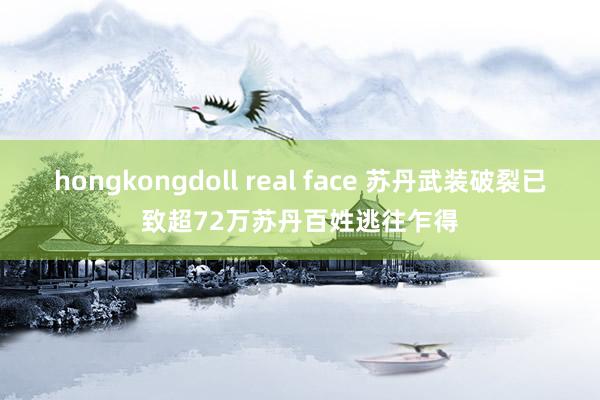 hongkongdoll real face 苏丹武装破裂已致超72万苏丹百姓逃往乍得