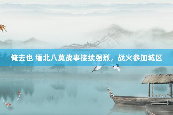 俺去也 缅北八莫战事接续强烈，战火参加城区