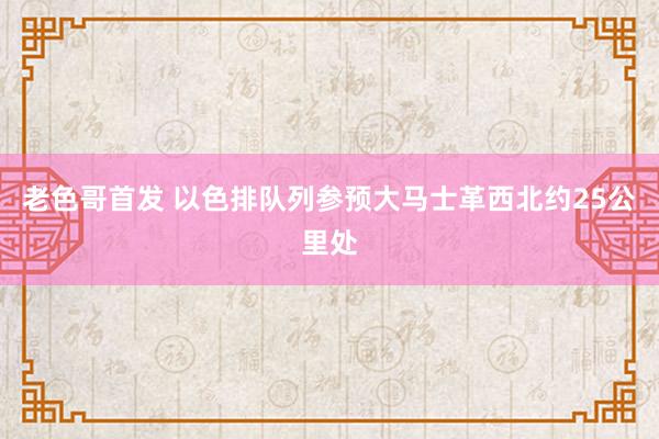 老色哥首发 以色排队列参预大马士革西北约25公里处