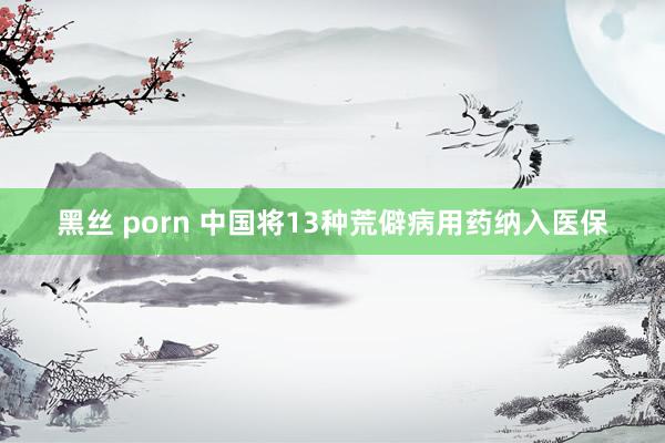 黑丝 porn 中国将13种荒僻病用药纳入医保