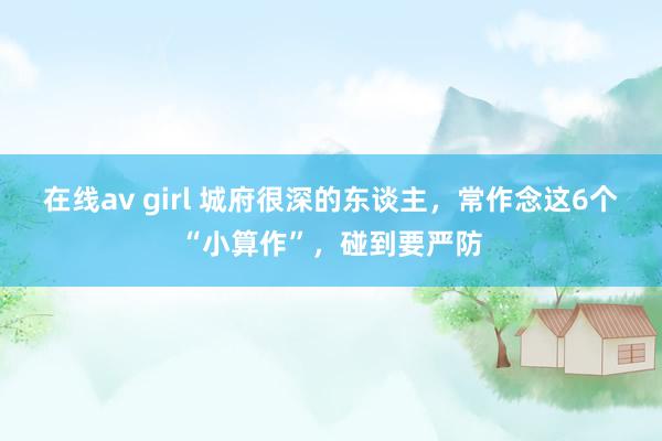 在线av girl 城府很深的东谈主，常作念这6个“小算作”，碰到要严防