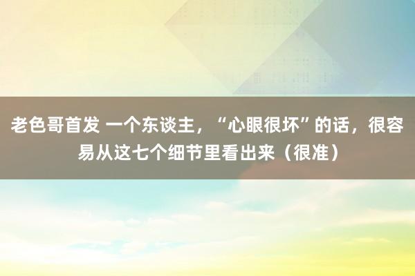老色哥首发 一个东谈主，“心眼很坏”的话，很容易从这七个细节里看出来（很准）