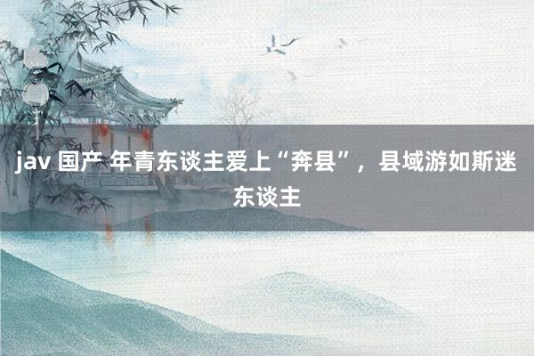 jav 国产 年青东谈主爱上“奔县”，县域游如斯迷东谈主