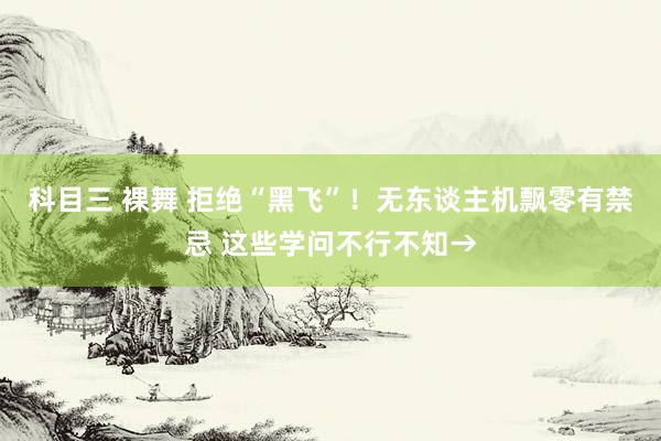 科目三 裸舞 拒绝“黑飞”！无东谈主机飘零有禁忌 这些学问不行不知→