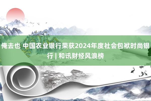 俺去也 中国农业银行荣获2024年度社会包袱时尚银行 | 和讯财经风浪榜