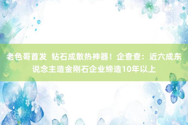 老色哥首发  钻石成散热神器！企查查：近六成东说念主造金刚石企业缔造10年以上