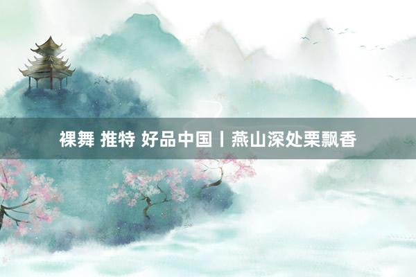 裸舞 推特 好品中国丨燕山深处栗飘香