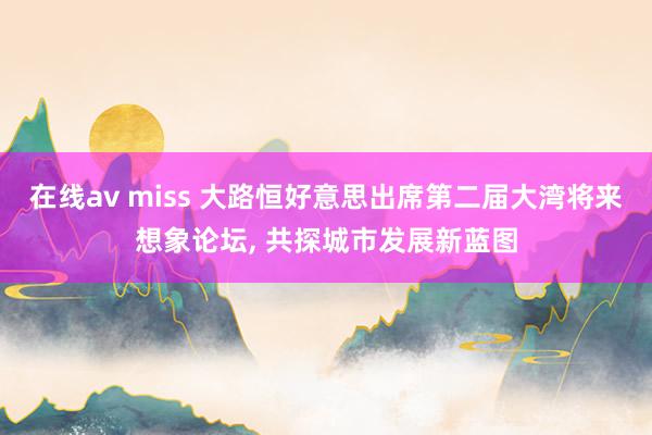 在线av miss 大路恒好意思出席第二届大湾将来想象论坛， 共探城市发展新蓝图