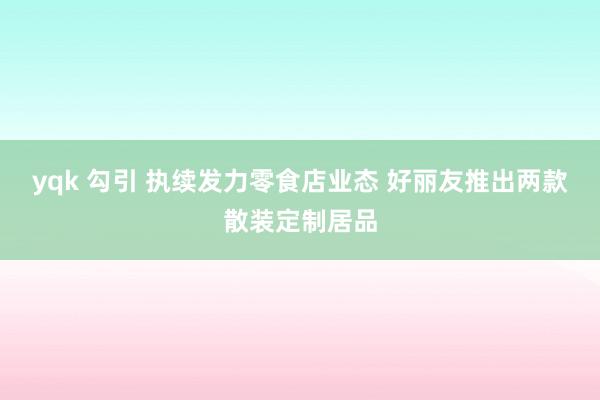yqk 勾引 执续发力零食店业态 好丽友推出两款散装定制居品