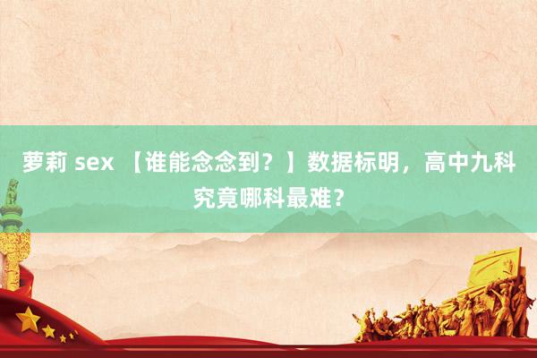 萝莉 sex 【谁能念念到？】数据标明，高中九科究竟哪科最难？