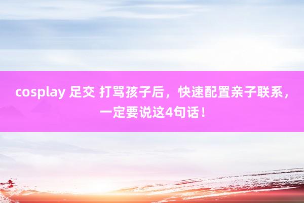 cosplay 足交 打骂孩子后，快速配置亲子联系，一定要说这4句话！