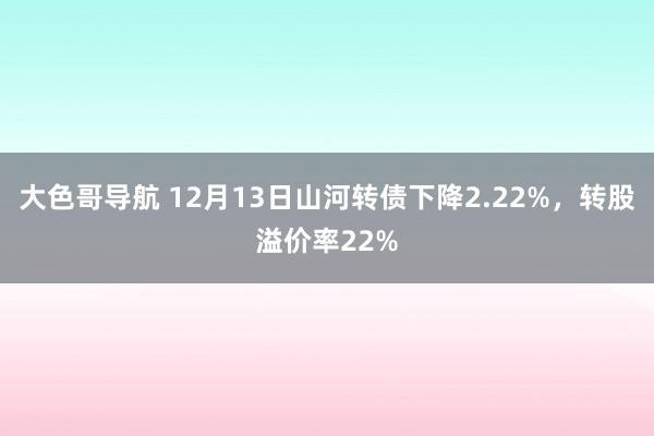 大色哥导航 12月13日山河转债下降2.22%，转股溢价率22%