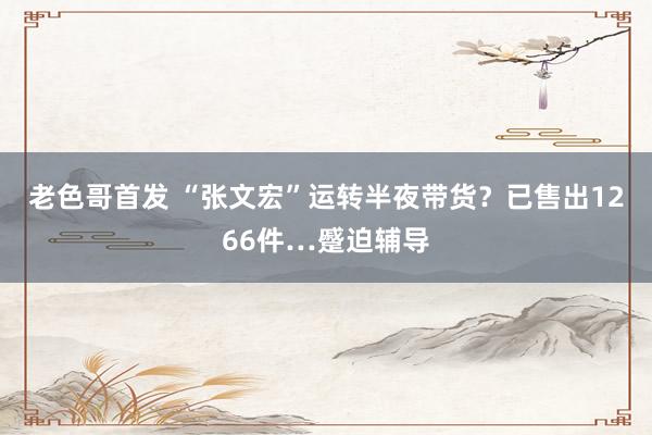 老色哥首发 “张文宏”运转半夜带货？已售出1266件…蹙迫辅导
