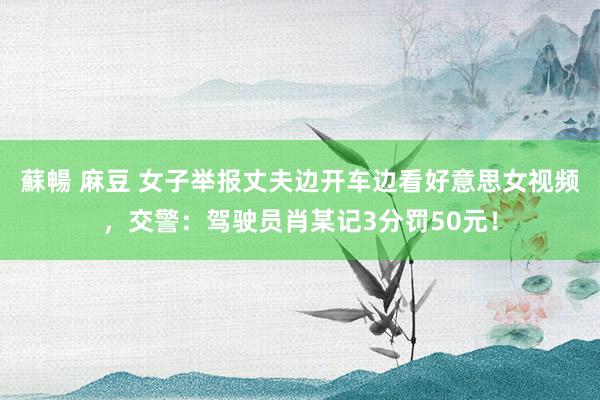 蘇暢 麻豆 女子举报丈夫边开车边看好意思女视频，交警：驾驶员肖某记3分罚50元！