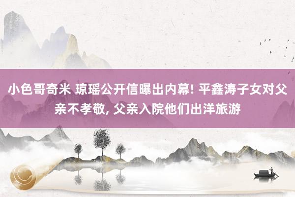 小色哥奇米 琼瑶公开信曝出内幕! 平鑫涛子女对父亲不孝敬， 父亲入院他们出洋旅游