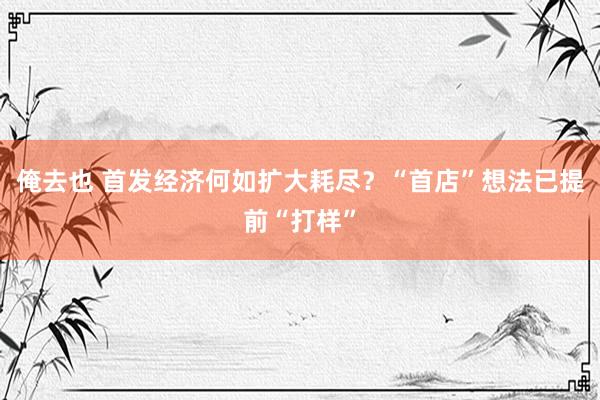 俺去也 首发经济何如扩大耗尽？“首店”想法已提前“打样”