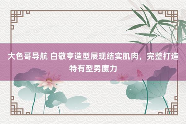大色哥导航 白敬亭造型展现结实肌肉，完整打造特有型男魔力