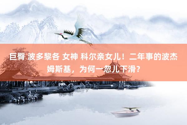 巨臀 波多黎各 女神 科尔亲女儿！二年事的波杰姆斯基，为何一忽儿下滑？
