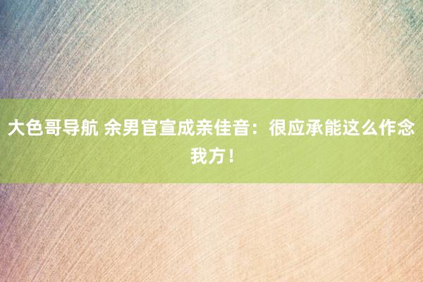 大色哥导航 余男官宣成亲佳音：很应承能这么作念我方！
