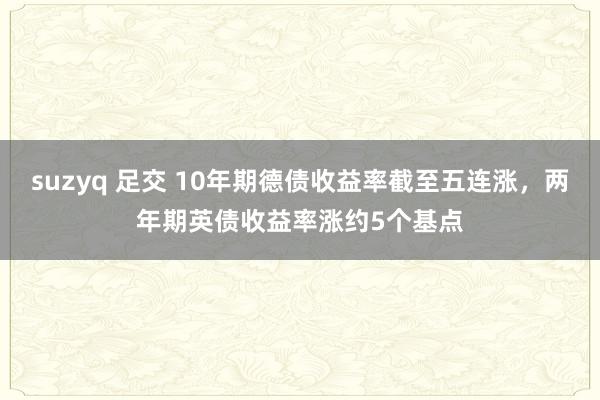 suzyq 足交 10年期德债收益率截至五连涨，两年期英债收益率涨约5个基点