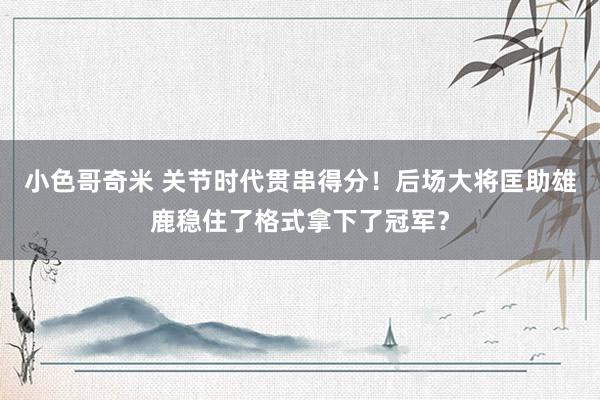 小色哥奇米 关节时代贯串得分！后场大将匡助雄鹿稳住了格式拿下了冠军？