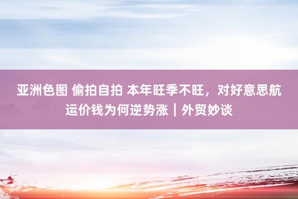 亚洲色图 偷拍自拍 本年旺季不旺，对好意思航运价钱为何逆势涨︱外贸妙谈