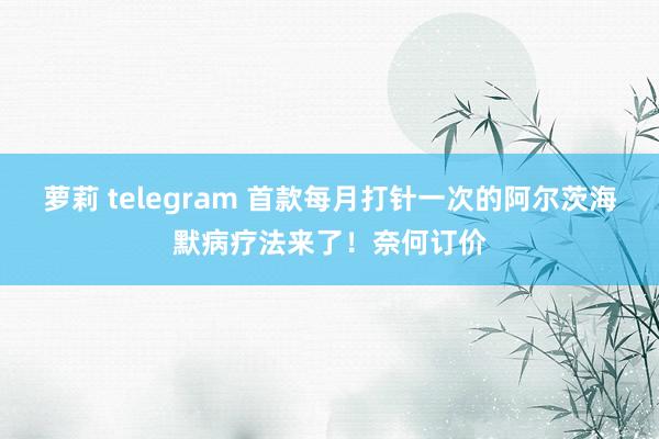 萝莉 telegram 首款每月打针一次的阿尔茨海默病疗法来了！奈何订价