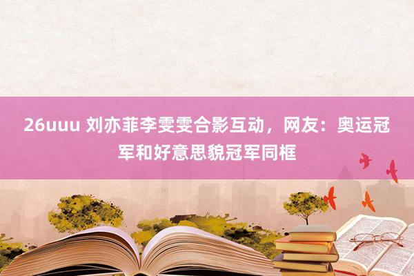 26uuu 刘亦菲李雯雯合影互动，网友：奥运冠军和好意思貌冠军同框