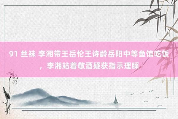 91 丝袜 李湘带王岳伦王诗龄岳阳中等鱼馆吃饭，李湘站着敬酒疑获指示理睬