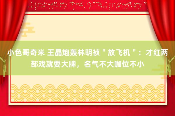 小色哥奇米 王晶炮轰林明祯＂放飞机＂：才红两部戏就耍大牌，名气不大咖位不小