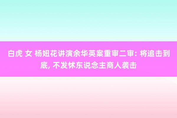 白虎 女 杨妞花讲演余华英案重审二审: 将追击到底， 不发怵东说念主商人袭击