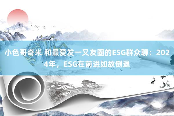 小色哥奇米 和最爱发一又友圈的ESG群众聊：2024年，ESG在前进如故倒退