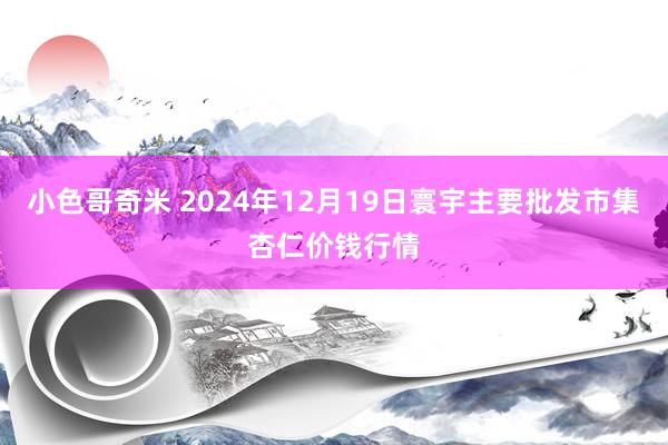 小色哥奇米 2024年12月19日寰宇主要批发市集杏仁价钱行情